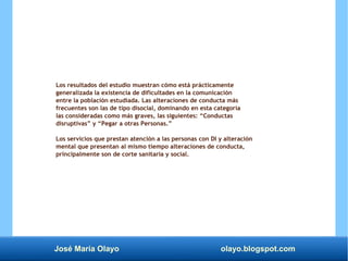 José María Olayo olayo.blogspot.com
Los resultados del estudio muestran cómo está prácticamente
generalizada la existencia de dificultades en la comunicación
entre la población estudiada. Las alteraciones de conducta más
frecuentes son las de tipo disocial, dominando en esta categoría
las consideradas como más graves, las siguientes: “Conductas
disruptivas” y “Pegar a otras Personas.”
Los servicios que prestan atención a las personas con DI y alteración
mental que presentan al mismo tiempo alteraciones de conducta,
principalmente son de corte sanitaria y social.
 