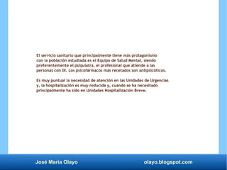 José María Olayo olayo.blogspot.com
El servicio sanitario que principalmente tiene más protagonismo
con la población estudiada es el Equipo de Salud Mental, siendo
preferentemente el psiquiatra, el profesional que atiende a las
personas con DI. Los psicofármacos más recetados son antipsicóticos.
Es muy puntual la necesidad de atención en las Unidades de Urgencias
y, la hospitalización es muy reducida y, cuando se ha necesitado
principalmente ha sido en Unidades Hospitalización Breve.
 