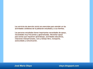José María Olayo olayo.blogspot.com
Los servicios de atención social son esenciales para atender en las
actividades cotidianas de la población estudiada y a sus familias.
Las personas estudiadas tienen importantes necesidades de apoyo,
necesidades muy frecuentes y generalizadas. Necesitan apoyo
para tareas que requieren aprendizaje, actividades educativas,
relaciones interpersonales, ocio y tiempo libre, transporte,
autocuidado y comunicación.
 