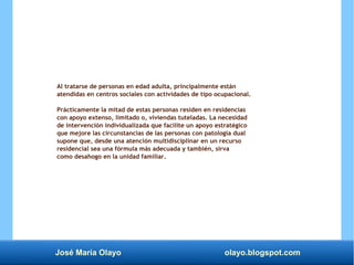 José María Olayo olayo.blogspot.com
Al tratarse de personas en edad adulta, principalmente están
atendidas en centros sociales con actividades de tipo ocupacional.
Prácticamente la mitad de estas personas residen en residencias
con apoyo extenso, limitado o, viviendas tuteladas. La necesidad
de intervención individualizada que facilite un apoyo estratégico
que mejore las circunstancias de las personas con patología dual
supone que, desde una atención multidisciplinar en un recurso
residencial sea una fórmula más adecuada y también, sirva
como desahogo en la unidad familiar.
 