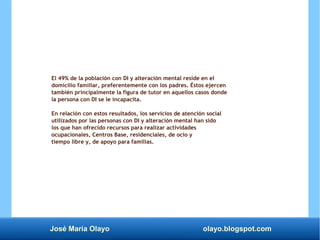 José María Olayo olayo.blogspot.com
El 49% de la población con DI y alteración mental reside en el
domicilio familiar, preferentemente con los padres. Éstos ejercen
también principalmente la figura de tutor en aquellos casos donde
la persona con DI se le incapacita.
En relación con estos resultados, los servicios de atención social
utilizados por las personas con DI y alteración mental han sido
los que han ofrecido recursos para realizar actividades
ocupacionales, Centros Base, residenciales, de ocio y
tiempo libre y, de apoyo para familias.
 
