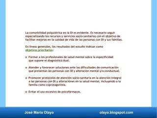 José María Olayo olayo.blogspot.com
La comorbilidad psiquiátrica en la DI es evidente. Es necesario seguir
especializando los recursos y servicios socio-sanitarios con el objetivo de
facilitar mejoras en la calidad de vida de las personas con DI y sus familias.
En líneas generales, los resultados del estudio indican como
objetivos prioritarios:
o Formar a los profesionales de salud mental sobre la especificidad
que supone el diagnóstico dual.
o Atender y favorecer soluciones ante las dificultades de comunicación
que presentan las personas con DI y alteración mental y/o conductual.
o Promover protocolos de atención socio-sanitaria en la atención integral
a las personas con DI y alteraciones en la salud mental, incluyendo a la
familia como coprotagonista.
o Evitar el uso excesivo de psicofármacos.
 