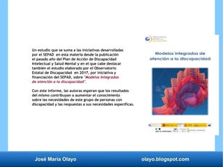 José María Olayo olayo.blogspot.com
Un estudio que se suma a las iniciativas desarrolladas
por el SEPAD en esta materia desde la publicación
el pasado año del Plan de Acción de Discapacidad
Intelectual y Salud Mental y en el que cabe destacar
también el estudio elaborado por el Observatorio
Estatal de Discapacidad en 2017, por iniciativa y
financiación del SEPAD, sobre "Modelos Integrados
de atención a la discapacidad".
Con este informe, las autoras esperan que los resultados
del mismo contribuyan a aumentar el conocimiento
sobre las necesidades de este grupo de personas con
discapacidad y las respuestas a sus necesidades específicas.
 