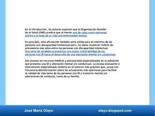 José María Olayo olayo.blogspot.com
En la introducción, las autoras exponen que la Organización Mundial
de la Salud (OMS) predice que al menos una de cada cuatro personas
sufrirá a lo largo de su vida una enfermedad mental.
En principio, esta afirmación también sería válida para el colectivo de las
personas con discapacidad intelectual pero, los datos muestran índices de
prevalencia más altos entre las personas con discapacidad intelectual.
Una serie de variables pronostican una mayor vulnerabilidad de las
personas con DI hacia el desarrollo de una alteración mental y/o conductual.
Son escasos los recursos médicos y psicosociales especializados en la población
que presenta una DI y alteración mental y/o conductual. La escasa evaluación e
intervención especializada revierte en el entorno más próximo que, acusa con
frecuencia desinformación sobre las actuaciones más oportunas para facilitar
la calidad de vida tanto de las personas con DI y trastorno mental y/o
alteraciones de conducta, como de su familia.
 