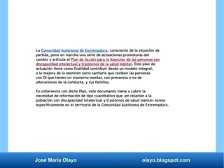 José María Olayo olayo.blogspot.com
La Comunidad Autónoma de Extremadura, consciente de la situación de
partida, pone en marcha una serie de actuaciones promotoras del
cambio y articula el Plan de Acción para la Atención de las personas con
discapacidad intelectual y trastornos de la salud mental. Este plan de
actuación tiene como finalidad contribuir desde un modelo integral,
a la mejora de la atención socio sanitaria que reciben las personas
con DI que tienen un trastorno mental, con presencia o no de
alteraciones de la conducta, y sus familias.
En coherencia con dicho Plan, este documento viene a cubrir la
necesidad de información de tipo cuantitativo que -en relación a la
población con discapacidad intelectual y trastornos de salud mental- existe
específicamente en el territorio de la Comunidad Autónoma de Extremadura.
 