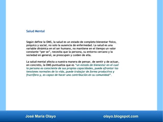 José María Olayo olayo.blogspot.com
Salud Mental
Según define la OMS, la salud es un estado de completo bienestar físico,
psíquico y social, no solo la ausencia de enfermedad. La salud es una
variable dinámica en el ser humano, no mantiene en el tiempo un valor
constante “per se”, necesita que la persona, su entorno cercano y la
sociedad en general, se preocupen y cuiden de ella.
La salud mental afecta a nuestra manera de pensar, de sentir y de actuar,
en concreto, la OMS puntualiza que es “un estado de bienestar en el cual
la persona es consciente de sus propias capacidades, puede afrontar las
tensiones normales de la vida, puede trabajar de forma productiva y
fructífera y, es capaz de hacer una contribución en su comunidad”.
 