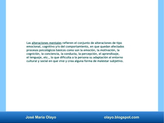 José María Olayo olayo.blogspot.com
Las alteraciones mentales refieren el conjunto de alteraciones de tipo
emocional, cognitivo y/o del comportamiento, en que quedan afectados
procesos psicológicos básicos como son la emoción, la motivación, la
cognición, la conciencia, la conducta, la percepción, el aprendizaje,
el lenguaje, etc., lo que dificulta a la persona su adaptación al entorno
cultural y social en que vive y crea alguna forma de malestar subjetivo.
 