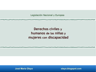 José María Olayo olayo.blogspot.com
Derechos civiles y
humanos de las niñas y
mujeres con discapacidad
Legislación Nacional y Europea
 