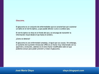 José María Olayo olayo.blogspot.com
Glaucoma.
El glaucoma es un conjunto de enfermedades que se caracterizan por ocasionar
un daño en el nervio óptico, y que puede afectar a uno o a ambos ojos.
El nervio óptico se sitúa en el fondo del ojo y se encarga de transmitir la
información visual desde el ojo hasta el cerebro.
¿Como se detecta?
El glaucoma es una enfermedad compleja, al igual que sus causas. Sin embargo,
el aumento de la presión intraocular (PIO) es un factor muy relacionado con su
aparición y evolución, además es el único factor modificable sobre el que
podemos actuar para poder prevenir y tratar el glaucoma.
 