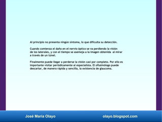 José María Olayo olayo.blogspot.com
Al principio no presenta ningún síntoma, lo que dificulta su detección.
Cuando comienza el daño en el nervio óptico se va perdiendo la visión
de los laterales, y con el tiempo se asemeja a la imagen obtenida al mirar
a través de un túnel.
Finalmente puede llegar a perderse la visión casi por completo. Por ello es
importante visitar periódicamente al especialista. El oftalmólogo puede
descartar, de manera rápida y sencilla, la existencia de glaucoma.
 