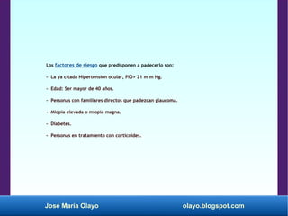 José María Olayo olayo.blogspot.com
Los factores de riesgo que predisponen a padecerlo son:
- La ya citada Hipertensión ocular, PIO> 21 m m Hg.
- Edad: Ser mayor de 40 años.
- Personas con familiares directos que padezcan glaucoma.
- Miopía elevada o miopía magna.
- Diabetes.
- Personas en tratamiento con corticoides.
 