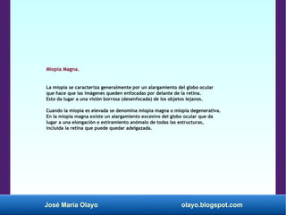 José María Olayo olayo.blogspot.com
Miopía Magna.
La miopía se caracteriza generalmente por un alargamiento del globo ocular
que hace que las imágenes queden enfocadas por delante de la retina.
Esto da lugar a una visión borrosa (desenfocada) de los objetos lejanos.
Cuando la miopía es elevada se denomina miopía magna o miopía degenerativa.
En la miopía magna existe un alargamiento excesivo del globo ocular que da
lugar a una elongación o estiramiento anómalo de todas las estructuras,
incluida la retina que puede quedar adelgazada.
 