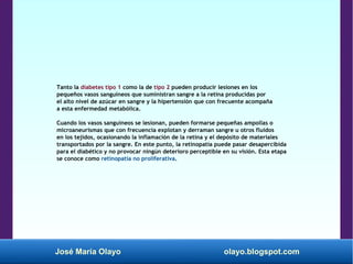 José María Olayo olayo.blogspot.com
Tanto la diabetes tipo 1 como la de tipo 2 pueden producir lesiones en los
pequeños vasos sanguíneos que suministran sangre a la retina producidas por
el alto nivel de azúcar en sangre y la hipertensión que con frecuente acompaña
a esta enfermedad metabólica.
Cuando los vasos sanguíneos se lesionan, pueden formarse pequeñas ampollas o
microaneurismas que con frecuencia explotan y derraman sangre u otros fluidos
en los tejidos, ocasionando la inflamación de la retina y el depósito de materiales
transportados por la sangre. En este punto, la retinopatía puede pasar desapercibida
para el diabético y no provocar ningún deterioro perceptible en su visión. Esta etapa
se conoce como retinopatía no proliferativa.
 