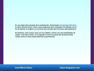 José María Olayo olayo.blogspot.com
En una etapa más avanzada de la complicación, denominada retinopatíaproliferativa ,
la retina intenta formar nuevos vasos sanguíneos para reemplazar los dañados con el
fin de obtener el oxígeno y la nutrición que necesita para funcionar adecuadamente.
No obstante, estos nuevos vasos son muy débiles y tienen aún más posibilidades de
sangrar o derramar fluido. Si el sangrado es hacia una parte del ojo denominada
cuerpo vítreo la visión puede deteriorarse gravemente.
 