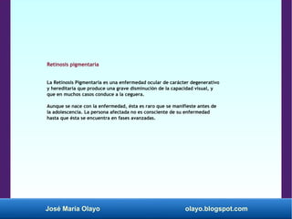 José María Olayo olayo.blogspot.com
Retinosis pigmentaria
La Retinosis Pigmentaria es una enfermedad ocular de carácter degenerativo
y hereditaria que produce una grave disminución de la capacidad visual, y
que en muchos casos conduce a la ceguera.
Aunque se nace con la enfermedad, ésta es raro que se manifieste antes de
la adolescencia. La persona afectada no es consciente de su enfermedad
hasta que ésta se encuentra en fases avanzadas.
 
