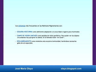 José María Olayo olayo.blogspot.com
Los síntomas más frecuentes en las Retinosis Pigmentarias son:
- CEGUERA NOCTURNA como deficiente adaptación a la oscuridad o lugares poco iluminados
- CAMPO DE VISION LIMITADO como pérdida de visión periférica. Para poder ver los objetos
circundantes hay que girar la cabeza. Es la llamada visión “en túnel”.
- DESLUMBRAMIENTO como molestias ante excesiva luminosidad, haciéndose necesarias
gafas de sol especiales.
 