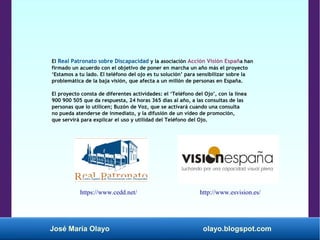 José María Olayo olayo.blogspot.com
El Real Patronato sobre Discapacidad y la asociación Acción Visión España han
firmado un acuerdo con el objetivo de poner en marcha un año más el proyecto
‘Estamos a tu lado. El teléfono del ojo es tu solución’ para sensibilizar sobre la
problemática de la baja visión, que afecta a un millón de personas en España.
El proyecto consta de diferentes actividades: el ‘Teléfono del Ojo’, con la línea
900 900 505 que da respuesta, 24 horas 365 días al año, a las consultas de las
personas que lo utilicen; Buzón de Voz, que se activará cuando una consulta
no pueda atenderse de inmediato, y la difusión de un vídeo de promoción,
que servirá para explicar el uso y utilidad del Teléfono del Ojo.
http://www.esvision.es/https://www.cedd.net/
 