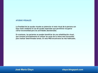 José María Olayo olayo.blogspot.com
AYUDAS VISUALES
La finalidad de las ayudas visuales es potenciar el resto visual de la persona con
baja visión mediante el uso de ayudas especiales que permitirán recuperar
cierta funcionalidad para las actividades abandonadas.
En ocasiones, los pacientes se pueden beneficiar de una rehabilitación visual,
que consiste principalmente en utilizar las zonas de la retina más funcionales
para realizar determinadas tareas. En esta WEB encontrarás las más habituales.
 