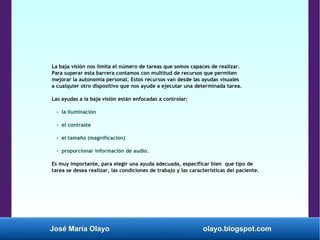 José María Olayo olayo.blogspot.com
La baja visión nos limita el número de tareas que somos capaces de realizar.
Para superar esta barrera contamos con multitud de recursos que permiten
mejorar la autonomía personal. Estos recursos van desde las ayudas visuales
a cualquier otro dispositivo que nos ayude a ejecutar una determinada tarea.
Las ayudas a la baja visión están enfocadas a controlar:
- la iluminación
- el contraste
- el tamaño (magnificación)
- proporcionar información de audio.
Es muy importante, para elegir una ayuda adecuada, especificar bien que tipo de
tarea se desea realizar, las condiciones de trabajo y las características del paciente.
 