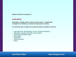 José María Olayo olayo.blogspot.com
Podemos clasificar las ayudas en:
Ayudas ópticas
Destinadas a trabajar sobre el resto visual del usuario, magnificando
la imagen de la realidad y en ocasiones mejorando el contraste.
Los elementos que se utilizan son puramente ópticos y podemos encontrar:
- Lupas (de mano, de sobremesa, con luz, en brazo articulado…)
- Telescopios manuales (focal fija, focal variable)
- Telescopios montadas en gafa
- Microscopios
- Telescopios
- Telemicroscopios
- Filtros.
 