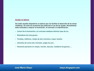 José María Olayo olayo.blogspot.com
Ayudas no ópticas
Son todos aquellos dispositivos no ópticos que nos facilitan el desarrollo de las tareas
cotidianas, así como los accesorios que potencian el uso de las ayudas. Normalmente
están enfocados a mejorar la iluminación, el contraste o la identificación.
- Control de la Iluminación y el contraste mediante distintos tipos de luz.
- Rotuladores de trazo grueso
- Teclados, teléfonos, relojes de alto contraste y mayor tamaño.
- Utensilios de cocina alto contraste, juegos de ocio…
- Elementos parlantes en relojes, móviles, básculas, medidores de glucosa ….
 