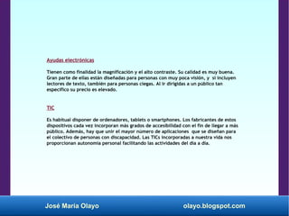 José María Olayo olayo.blogspot.com
Ayudas electrónicas
Tienen como finalidad la magnificación y el alto contraste. Su calidad es muy buena.
Gran parte de ellas están diseñadas para personas con muy poca visión, y si incluyen
lectores de texto, también para personas ciegas. Al ir dirigidas a un público tan
específico su precio es elevado.
TIC
Es habitual disponer de ordenadores, tablets o smartphones. Los fabricantes de estos
dispositivos cada vez incorporan más grados de accesibilidad con el fin de llegar a más
público. Además, hay que unir el mayor número de aplicaciones que se diseñan para
el colectivo de personas con discapacidad. Las TICs incorporadas a nuestra vida nos
proporcionan autonomía personal facilitando las actividades del día a día.
 