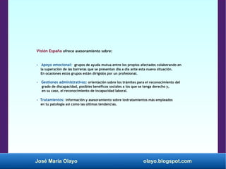 José María Olayo olayo.blogspot.com
Visión España ofrece asesoramiento sobre:
- Apoyo emocional: grupos de ayuda mutua entre los propios afectados colaborando en
la superación de las barreras que se presentan día a día ante esta nueva situación.
En ocasiones estos grupos están dirigidos por un profesional.
- Gestiones administrativas: orientación sobre los trámites para el reconocimiento del
grado de discapacidad, posibles benéficos sociales a los que se tenga derecho y,
en su caso, el reconocimiento de incapacidad laboral.
- Tratamientos: información y asesoramiento sobre lostratamientos más empleados
en tu patología así como las últimas tendencias.
 