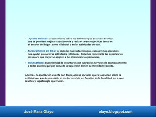 José María Olayo olayo.blogspot.com
- Ayudas técnicas: asesoramiento sobre los distintos tipos de ayudas técnicas
que te permiten mejorar tu autonomía y realizar tareas específicas tanto en
el entorno del hogar, como el laboral o en las actividades de ocio.
- Asesoramiento en TICs: sin duda las nuevas tecnologías, cada vez más accesibles,
nos ayudan en nuestras actividades cotidianas. Podemos comentarte las experiencias
de usuario que mejor se adapten a tus circunstancias personales.
- Voluntariado: disponibilidad de voluntarios que cubren los servicios de acompañamiento
a todos aquellos que por causa de la baja visión tienen su movilidad reducida.
Además, la asociación cuenta con trabajadoras sociales que te asesoran sobre la
entidad que puede prestarte el mejor servicio en función de la localidad en la que
residas y la patología que tienes.
 