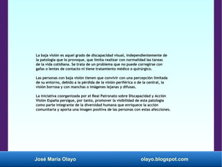 José María Olayo olayo.blogspot.com
La baja visión es aquel grado de discapacidad visual, independientemente de
la patología que lo provoque, que limita realizar con normalidad las tareas
de la vida cotidiana. Se trata de un problema que no puede corregirse con
gafas o lentes de contacto ni tiene tratamiento médico o quirúrgico.
Las personas con baja visión tienen que convivir con una percepción limitada
de su entorno, debido a la pérdida de la visión periférica o de la central, la
visión borrosa y con manchas o imágenes lejanas y difusas.
La iniciativa coorganizada por el Real Patronato sobre Discapacidad y Acción
Visión España persigue, por tanto, promover la visibilidad de esta patología
como parte integrante de la diversidad humana que enriquece la acción
comunitaria y aporta una imagen positiva de las personas con estas afecciones.
 