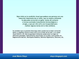 José María Olayo olayo.blogspot.com
Baja visión es la condición visual que padece una persona con una
reducción importante de su visión, que no mejora utilizando
la adecuada corrección en gafas, lentes de contacto
e incluso acertados tratamientos farmacológicos o
cirugía, y que por ello sufre una incapacidad para
realizar algunas tareas de la vida cotidiana.
Se considera que un paciente tiene baja visión cuando tras la mejor corrección
óptica, su Agudeza visual es menor de 0,3 en el mejor de los ojos, o un campo
visual inferior a 30. Esta incapacidad ó limitación puede tener su origen en
diferentes patologías, habitualmente relacionadas con la edad, como pueden ser,
Degeneración Macular, Retinopatía Diabética, Retinosis Pigmentaria, Glaucoma, etc.
 