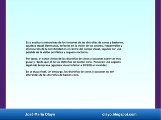 José María Olayo olayo.blogspot.com
Esto explica la naturaleza de los síntomas de las distrofias de conos y bastones,
agudeza visual disminuida, defectos en la visión de los colores, fotoaversión y
disminución de la sensibilidad en el centro del campo visual, seguido por una
pérdida de la visión periférica y ceguera nocturna.
Por tanto, el curso clínico de las distrofias de conos y bastones suele ser más
grave y rápido que el de las distrofias de bastón-cono. Provocan una ceguera
legal más temprana (agudeza visual inferior a 20/200) e invalidez.
En la etapa final, sin embargo, las distrofias de conos y bastones no son
diferentes de las distrofias de bastón-cono.
 