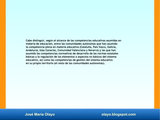 José María Olayo olayo.blogspot.com
Cabe distinguir, según el alcance de las competencias educativas asumidas en
materia de educación, entre las comunidades autónomas que han asumido
la competencia plena en materia educativa (Cataluña, País Vasco, Galicia,
Andalucía, Islas Canarias, Comunidad Valenciana y Navarra) y las que han
asumido las competencias normativas de desarrollo de las normas estatales
básicas y la regulación de los elementos o aspectos no básicos del sistema
educativo, así como las competencias de gestión del sistema educativo
en su propio territorio (el resto de las comunidades autónomas).
 