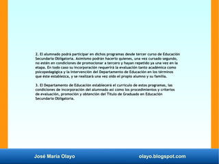 José María Olayo olayo.blogspot.com
2. El alumnado podrá participar en dichos programas desde tercer curso de Educación
Secundaria Obligatoria. Asimismo podrán hacerlo quienes, una vez cursado segundo,
no estén en condiciones de promocionar a tercero y hayan repetido ya una vez en la
etapa. En todo caso su incorporación requerirá la evaluación tanto académica como
psicopedagógica y la intervención del Departamento de Educación en los términos
que éste establezca, y se realizará una vez oído el propio alumno y su familia.
3. El Departamento de Educación establecerá el currículo de estos programas, las
condiciones de incorporación del alumnado así como los procedimientos y criterios
de evaluación, promoción y obtención del Título de Graduado en Educación
Secundaria Obligatoria.
 