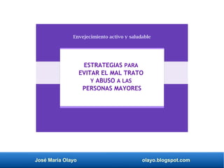 José María Olayo olayo.blogspot.com
Envejecimiento activo y saludable
ESTRATEGIAS PARA
EVITAR EL MAL TRATO
Y ABUSO A LAS
PERSONAS MAYORES
 