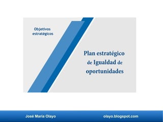 Plan estratégico
de Igualdad de
oportunidades
Objetivos
estratégicos
José María Olayo olayo.blogspot.com
 