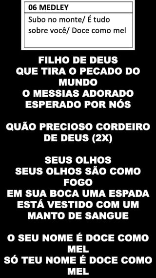 FILHO DE DEUS
QUE TIRA O PECADO DO
MUNDO
O MESSIAS ADORADO
ESPERADO POR NÓS
QUÃO PRECIOSO CORDEIRO
DE DEUS (2X)
SEUS OLHOS
SEUS OLHOS SÃO COMO
FOGO
EM SUA BOCA UMA ESPADA
ESTÁ VESTIDO COM UM
MANTO DE SANGUE
O SEU NOME É DOCE COMO
MEL
SÓ TEU NOME É DOCE COMO
MEL
 