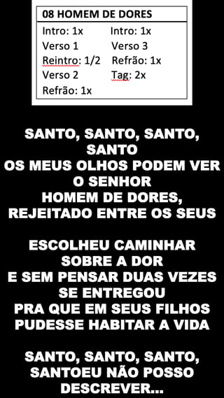 SANTO, SANTO, SANTO,
SANTO
OS MEUS OLHOS PODEM VER
O SENHOR
HOMEM DE DORES,
REJEITADO ENTRE OS SEUS
ESCOLHEU CAMINHAR
SOBRE A DOR
E SEM PENSAR DUAS VEZES
SE ENTREGOU
PRA QUE EM SEUS FILHOS
PUDESSE HABITAR A VIDA
SANTO, SANTO, SANTO,
SANTOEU NÃO POSSO
DESCREVER...
 