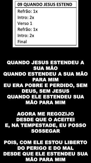 QUANDO JESUS ESTENDEU A
SUA MÃO
QUANDO ESTENDEU A SUA MÃO
PARA MIM
EU ERA POBRE E PERDIDO, SEM
DEUS, SEM JESUS
QUANDO ELE ESTENDEU SUA
MÃO PARA MIM
AGORA ME REGOZIJO
DESDE QUE O ACEITEI
E, NA TEMPESTADE, EU POSSO
SOSSEGAR
POIS, COM ELE ESTOU LIBERTO
DO PERIGO E DO MAL
DESDE QUE ELE ESTENDEU SUA
MÃO PARA MIM
 