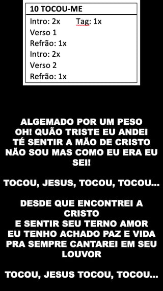 ALGEMADO POR UM PESO
OH! QUÃO TRISTE EU ANDEI
TÉ SENTIR A MÃO DE CRISTO
NÃO SOU MAS COMO EU ERA EU
SEI!
TOCOU, JESUS, TOCOU, TOCOU...
DESDE QUE ENCONTREI A
CRISTO
E SENTIR SEU TERNO AMOR
EU TENHO ACHADO PAZ E VIDA
PRA SEMPRE CANTAREI EM SEU
LOUVOR
TOCOU, JESUS TOCOU, TOCOU...
 
