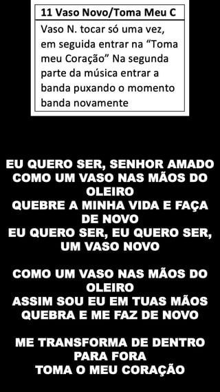 EU QUERO SER, SENHOR AMADO
COMO UM VASO NAS MÃOS DO
OLEIRO
QUEBRE A MINHA VIDA E FAÇA
DE NOVO
EU QUERO SER, EU QUERO SER,
UM VASO NOVO
COMO UM VASO NAS MÃOS DO
OLEIRO
ASSIM SOU EU EM TUAS MÃOS
QUEBRA E ME FAZ DE NOVO
ME TRANSFORMA DE DENTRO
PARA FORA
TOMA O MEU CORAÇÃO
 