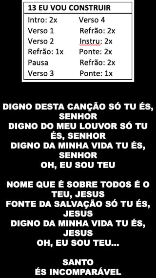 DIGNO DESTA CANÇÃO SÓ TU ÉS,
SENHOR
DIGNO DO MEU LOUVOR SÓ TU
ÉS, SENHOR
DIGNO DA MINHA VIDA TU ÉS,
SENHOR
OH, EU SOU TEU
NOME QUE É SOBRE TODOS É O
TEU, JESUS
FONTE DA SALVAÇÃO SÓ TU ÉS,
JESUS
DIGNO DA MINHA VIDA TU ÉS,
JESUS
OH, EU SOU TEU...
SANTO
ÉS INCOMPARÁVEL
 