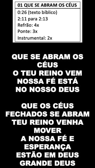 QUE SE ABRAM OS
CÉUS
O TEU REINO VEM
NOSSA FÉ ESTÁ
NO NOSSO DEUS
QUE OS CÉUS
FECHADOS SE ABRAM
TEU REINO VENHA
MOVER
A NOSSA FÉ E
ESPERANÇA
ESTÃO EM DEUS
GRANDE DEUS
 