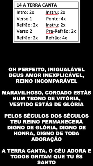 OH PERFEITO, INIGUALÁVEL
DEUS AMOR INEXPLICÁVEL,
REINO INCOMPARÁVEL
MARAVILHOSO, COROADO ESTÁS
NUM TRONO DE VITÓRIA,
VESTIDO ESTÁS DE GLÓRIA
PELOS SÉCULOS DOS SÉCULOS
TEU REINO PERMANECERÁ
DIGNO DE GLÓRIA, DIGNO DE
HONRA, DIGNO DE TODA
ADORAÇÃO
A TERRA CANTA, O CÉU ADORA E
TODOS GRITAM QUE TU ÉS
SANTO
 