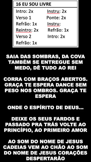 SAIA DAS SOMBRAS, DA COVA
TAMBÉM SE ENTREGUE SEM
MEDO, DÊ TUDO AO REI
CORRA COM BRAÇOS ABERTOS.
GRAÇA TE ESPERA DANCE SEM
PESO NOS OMBROS. GRAÇA TE
ESPERA
ONDE O ESPÍRITO DE DEUS...
DEIXE OS SEUS FARDOS E
PASSADO PRA TRÁS VOLTE AO
PRINCÍPIO, AO PRIMEIRO AMOR
AO SOM DO NOME DE JESUS
CADEIAS VEM AO CHÃO AO SOM
DO NOME DE JESUS CORAÇÕES
DESPERTARÃO
 