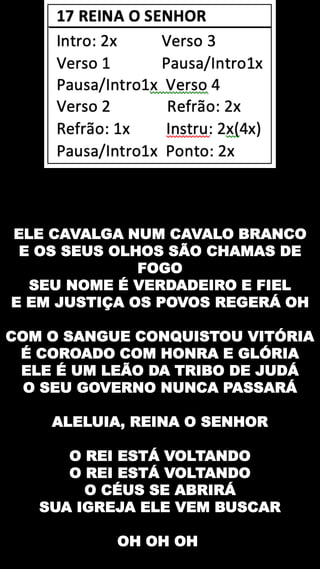 ELE CAVALGA NUM CAVALO BRANCO
E OS SEUS OLHOS SÃO CHAMAS DE
FOGO
SEU NOME É VERDADEIRO E FIEL
E EM JUSTIÇA OS POVOS REGERÁ OH
COM O SANGUE CONQUISTOU VITÓRIA
É COROADO COM HONRA E GLÓRIA
ELE É UM LEÃO DA TRIBO DE JUDÁ
O SEU GOVERNO NUNCA PASSARÁ
ALELUIA, REINA O SENHOR
O REI ESTÁ VOLTANDO
O REI ESTÁ VOLTANDO
O CÉUS SE ABRIRÁ
SUA IGREJA ELE VEM BUSCAR
OH OH OH
 