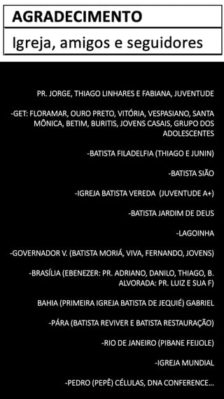 PR. JORGE, THIAGO LINHARES E FABIANA, JUVENTUDE
-GET: FLORAMAR, OURO PRETO, VITÓRIA, VESPASIANO, SANTA
MÔNICA, BETIM, BURITIS, JOVENS CASAIS, GRUPO DOS
ADOLESCENTES
-BATISTA FILADELFIA (THIAGO E JUNIN)
-BATISTA SIÃO
-IGREJA BATISTA VEREDA (JUVENTUDE A+)
-BATISTA JARDIM DE DEUS
-LAGOINHA
-GOVERNADOR V. (BATISTA MORIÁ, VIVA, FERNANDO, JOVENS)
-BRASÍLIA (EBENEZER: PR. ADRIANO, DANILO, THIAGO, B.
ALVORADA: PR. LUIZ E SUA F)
BAHIA (PRIMEIRA IGREJA BATISTA DE JEQUIÉ) GABRIEL
-PÁRA (BATISTA REVIVER E BATISTA RESTAURAÇÃO)
-RIO DE JANEIRO (PIBANE FEIJOLE)
-IGREJA MUNDIAL
-PEDRO (PEPÊ) CÉLULAS, DNA CONFERENCE…
 
