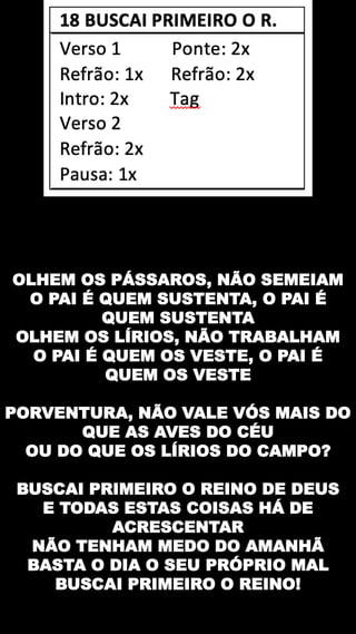 OLHEM OS PÁSSAROS, NÃO SEMEIAM
O PAI É QUEM SUSTENTA, O PAI É
QUEM SUSTENTA
OLHEM OS LÍRIOS, NÃO TRABALHAM
O PAI É QUEM OS VESTE, O PAI É
QUEM OS VESTE
PORVENTURA, NÃO VALE VÓS MAIS DO
QUE AS AVES DO CÉU
OU DO QUE OS LÍRIOS DO CAMPO?
BUSCAI PRIMEIRO O REINO DE DEUS
E TODAS ESTAS COISAS HÁ DE
ACRESCENTAR
NÃO TENHAM MEDO DO AMANHÃ
BASTA O DIA O SEU PRÓPRIO MAL
BUSCAI PRIMEIRO O REINO!
 