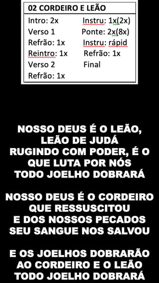 NOSSO DEUS É O LEÃO,
LEÃO DE JUDÁ
RUGINDO COM PODER, É O
QUE LUTA POR NÓS
TODO JOELHO DOBRARÁ
NOSSO DEUS É O CORDEIRO
QUE RESSUSCITOU
E DOS NOSSOS PECADOS
SEU SANGUE NOS SALVOU
E OS JOELHOS DOBRARÃO
AO CORDEIRO E O LEÃO
TODO JOELHO DOBRARÁ
 