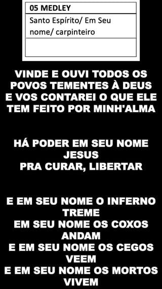 VINDE E OUVI TODOS OS
POVOS TEMENTES À DEUS
E VOS CONTAREI O QUE ELE
TEM FEITO POR MINH'ALMA
HÁ PODER EM SEU NOME
JESUS
PRA CURAR, LIBERTAR
E EM SEU NOME O INFERNO
TREME
EM SEU NOME OS COXOS
ANDAM
E EM SEU NOME OS CEGOS
VEEM
E EM SEU NOME OS MORTOS
VIVEM
 