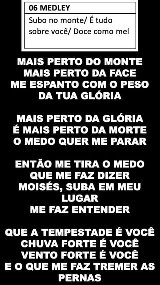 MAIS PERTO DO MONTE
MAIS PERTO DA FACE
ME ESPANTO COM O PESO
DA TUA GLÓRIA
MAIS PERTO DA GLÓRIA
É MAIS PERTO DA MORTE
O MEDO QUER ME PARAR
ENTÃO ME TIRA O MEDO
QUE ME FAZ DIZER
MOISÉS, SUBA EM MEU
LUGAR
ME FAZ ENTENDER
QUE A TEMPESTADE É VOCÊ
CHUVA FORTE É VOCÊ
VENTO FORTE É VOCÊ
E O QUE ME FAZ TREMER AS
PERNAS
 